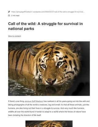 Janique Goff Madison
Image source: Pixabay.com
Image source: Pixabay.com
Call of the wild: A struggle for survival in national parks
April 27, 2020
Written by JANIQUEGOFF1
If there’s one thing Janique Goff Madison (https://www.behance.net/janiquegoffmadison) has realized in all his
years going out into the wild and taking photographs of all the world’s creatures, big and small, it’s that all these
animals, just like humans, are also living out their lives in a struggle to survive. And very much like humans,
wildlife all over the world found it harder to adapt to a world where the forces of nature have been dictating the
direction of life itself.
In many national parks and nature preserves, the living
creatures eerily face similar problems.
One such problem is climate change. While there are still
people who argue that climate change isn’t real, the signs
of the times and the symptoms of it are showing all over
the planet. Temperatures are extreme, and the weather is
erratic. This kind of change has a way of altering the
delicate balance that holds countless ecosystems all over
the world together. However, it’s a good thing that
people have opened their eyes to this reality and have
begun to pitch in, doing whatever they can to bring back
the natural balance.
Janique Goff Madison also believes that people
themselves have always been a threat to the survival of
wildlife, and it has been that way for thousands of
years. From hunting as a sport to destroying their
habitat, humans have continued to disrupt the natural
cycle. This has led not only to dwindling numbers but
also to the extinction of countless species.
 
Tags
CLIMATE CHANGE
ECOSYSTEM
NATIONAL PARKS
WILDLIFE
WILDLIFE CONSERVATION
0


https://janiquegoﬀmadison1.wordpress.com/2020/04/27/call-of-the-wild-a-struggle-for-survival…
2 min read
Call of the wild: A struggle for survival in
national parks
Skip to content
If there’s one thing Janique Goff Madison has realized in all his years going out into the wild and
taking photographs of all the world’s creatures, big and small, it’s that all these animals, just like
humans, are also living out their lives in a struggle to survive. And very much like humans,
wildlife all over the world found it harder to adapt to a world where the forces of nature have
been dictating the direction of life itself.
 