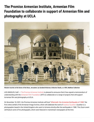 The Promise Armenian Institute, Armenian Film
Foundation to collaborate in support of Armenian film and
photography at UCLA
Western tourists at the Dome of the Rock, Jerusalem, by Garabed Krikorian, Krikorian Studio, ca 1895, Malikian Collection
LOS ANGELES, Calif. — The Promise Armenian Institute is pleased to announce that it has signed a memorandum of
understanding with the Armenian Film Foundation (AFF) to collaborate on a range of projects that will support
Armenian film and photography at UCLA. 
On November 18, 2021, the Promise Armenian Institute will host “Aftermath: the Armenian Earthquake of 1988,” the
first online exhibit of the Armenian Image Archive, which will celebrate the work of Asadour Guzelian. Guzelian is a
photographer based in the United Kingdom who went to Armenia shortly after the earthquake in 1988. This Zoom event
will feature some of his photographs, which were featured in mainstream newspapers at the time.
 