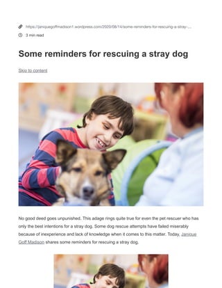 Janique Goff Madison
Image source: four-paws.org
Image source: pinterest.com
Some reminders for rescuing a stray dog
August 14, 2020
Written by JANIQUEGOFF1
No good deed goes unpunished. This adage rings quite true for even the pet rescuer who has only the best
intentions for a stray dog. Some dog rescue attempts have failed miserably because of inexperience and lack of
knowledge when it comes to this matter. Today, Janique Goff Madison
(https://sites.google.com/view/janiquegoffmadison) shares some reminders for rescuing a stray dog.
1. Anticipate aggression
Expect that the object of the rescue attempt is
probably not in a normal frame of mind. Most stray
dogs have been foraging the streets for scraps for a
few days if they’ve even had anything to eat at all.
They might resist human presence due to any
number of experiences they might have had before,
human hostility being one of them. Approach the
animal with more understanding, especially if it feels
threatened.
2. Bring your equipment
Don’t come in empty-handed when approaching
what could be a distressed animal. For most rescuers,
having the animal on a dog catching pole is quite a
handy tool. Because of some natural resistance,
however, the best practice in winning the trust of the
animal is to make it more familiar with a harmless
leash. Once the animal responds positively, that’s the
only time that to put the leash on the dog’s neck.
3. Bring water and food
To a stray dog, whatever food given could well be the
only meal that the animal is having in days. Janique
Goff Madison notes that animals tend to act more
reasonably around a person if they gave them food.
This does not always work like a charm, but in any
case, it is sure to provide the animal in distress a
certain amount of relief that it needs very much.
Tags
0


https://janiquegoﬀmadison1.wordpress.com/2020/08/14/some-reminders-for-rescuing-a-stray-…
3 min read
Some reminders for rescuing a stray dog
Skip to content
No good deed goes unpunished. This adage rings quite true for even the pet rescuer who has
only the best intentions for a stray dog. Some dog rescue attempts have failed miserably
because of inexperience and lack of knowledge when it comes to this matter. Today, Janique
Goff Madison shares some reminders for rescuing a stray dog.
 