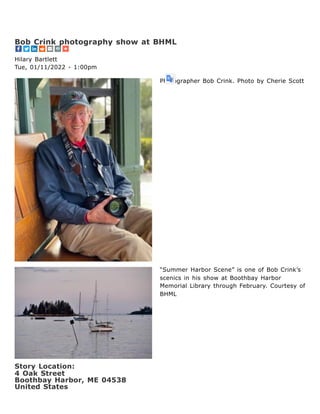 Photographer Bob Crink. Photo by Cherie Scott
“Summer Harbor Scene” is one of Bob Crink’s
scenics in his show at Boothbay Harbor
Memorial Library through February. Courtesy of
BHML
Story Location: 

4 Oak Street
Boothbay Harbor, ME 04538
United States
Bob Crink photography show at BHML
Hilary Bartlett
Tue, 01/11/2022 - 1:00pm
 