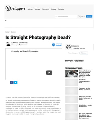 AD
Home  Opinion
Is Straight Photography Dead?
by Michael Ernest Sweet
20 hours ago  36 Comments
FSTOPPERS
ORIGINAL
Pictorialist and Straight Photography
Pictorialist and Straight Photography
 
For some time now, I've been hearing that straight photography is dead. Well, dying anyway.
By "straight" photography, I am referring to the act of making an image that depicts a scene in
sharp focus and with minimal manipulation. I say minimally, because historically, the "straight"
photographers or "purists" did, in fact, enhance their images in the darkroom for things like
exposure, contrast, tone, etc. What they did not do, in contrast to the pictorialists, is
manipulate the image by adding Vaseline to their lenses or chemicals to their negatives and so
on to achieve a more dreamy or painterly appearance. In other words, straight photography is
about aiming the camera and taking a photograph — what you see is what you get. And, what
you get is what you present to the world. Facing reality, as it were.
Follow @fstoppers 478K followers
Fstoppers
Fstoppers
388K likes
388K likes
Like Page
SUPPORT FSTOPPERS
TRENDING ARTICLES
Achieve Productivity
and Organizational
Perfection Using
These Four Simple
Categories
Transform a
Photograph Using
Flash
Pomodoro: An Easy
Writing Technique
7 Tips and Tricks for
Better Pet Portraits at
Home
What Makes a Camera
Professional?
The Secret to Genuine,
Epic Skies in Your
Photographs Without
Sky Replacement
Log In SIGN UP


Search Fstoppers...

Articles Tutorials Community Groups Contests
 