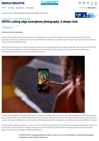 ___
TECHNOLOGY / FEATURE / OPPO’s cutting-edge smartphone photography: A deeper look Share it!
 
, , ,
OPPO’s cutting-edge smartphone photography: A deeper look
Published July 21, 2020, 5:39 PM
by Jonathan Castillo
Feature Tech News Tech Trends Technology
Written by Lionell Go Macahilig
In May, OPPO officially launched the Reno3 Series in the Philippines in two variants: the Reno3 at P18,990 and the Reno3 Pro at P28,990.
Improving on the previous iterations of the Reno series, OPPO’s latest offerings are crafted to inspire everyone to be more creative and make the
most out of today’s digital landscape.
And what other key features can make you instantly creative with a smartphone aside from its camera, especially in the case of the OPPO Reno3
Series? With the new flagship line sporting cutting-edge camera technologies, OPPO continues to claim its position as the selfie expert,
particularly among the tech-savvy Gen Z and millennial consumers. 
The Reno3 Pro highlights a rear quad camera system, comprising of a 64MP ultra-clear main camera, 13MP telephoto lens, 8MP ultra wide-angle
lens, and 2M mono lens, and a 44MP dual punch-hole front camera with 2MP depth of field lens. Meanwhile, the Reno3 having a rear quad camera
system, consisting of a 48MP ultra-clear main camera, 13MP telephoto lens, 8MP wide-angle lens, and 2MP mono lens, and a 44MP front camera.
But beyond these impressive numbers, we tried to discover how OPPO has maintained not only the position of being the selfie expert but also as a
key innovator in terms of mobile photography. Recently, we sat down with Will Lin, OPPO’s Senior Photography Algorithm Engineer, to delver
deeper into the brand’s cutting-edge smartphone photography.
As OPPO’s Senior Photography Algorithm Engineer, what are some of the challenges in smartphone photography
today that you think need to be addressed?
READS
2.8K SHARES
4
TECHNOLOGYN E W S
V b s W O
Topics: Tech News Business Tech Tech Trends More from us: mbcn.com.ph A
 