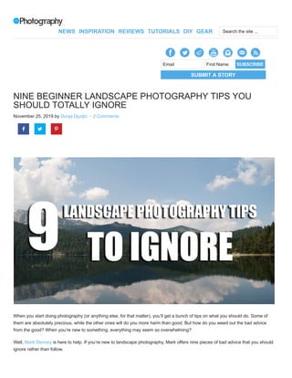 NINE BEGINNER LANDSCAPE PHOTOGRAPHY TIPS YOU
SHOULD TOTALLY IGNORE
November 25, 2019 by Dunja Djudjic · 2 Comments
When you start doing photography (or anything else, for that matter), you’ll get a bunch of tips on what you should do. Some of
them are absolutely precious, while the other ones will do you more harm than good. But how do you weed out the bad advice
from the good? When you’re new to something, everything may seem so overwhelming?
Well, Mark Denney is here to help. If you’re new to landscape photography, Mark offers nine pieces of bad advice that you should
ignore rather than follow.
SUBMIT A STORY
Email First Name SUBSCRIBE
  
NEWS INSPIRATION REVIEWS TUTORIALS DIY GEAR Search the site ...
 