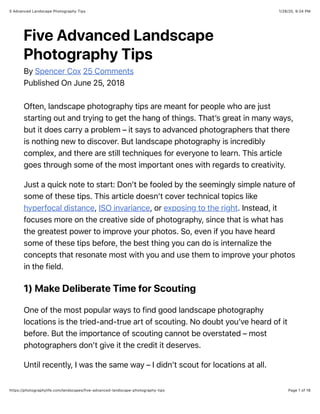 1/28/20, 9:24 PM5 Advanced Landscape Photography Tips
Page 1 of 18https://photographylife.com/landscapes/five-advanced-landscape-photography-tips
Five Advanced Landscape
Photography Tips
By Spencer Cox 25 Comments
Published On June 25, 2018
Often, landscape photography tips are meant for people who are just
starting out and trying to get the hang of things. That’s great in many ways,
but it does carry a problem – it says to advanced photographers that there
is nothing new to discover. But landscape photography is incredibly
complex, and there are still techniques for everyone to learn. This article
goes through some of the most important ones with regards to creativity.
Just a quick note to start: Don’t be fooled by the seemingly simple nature of
some of these tips. This article doesn’t cover technical topics like
hyperfocal distance, ISO invariance, or exposing to the right. Instead, it
focuses more on the creative side of photography, since that is what has
the greatest power to improve your photos. So, even if you have heard
some of these tips before, the best thing you can do is internalize the
concepts that resonate most with you and use them to improve your photos
in the field.
1) Make Deliberate Time for Scouting
One of the most popular ways to find good landscape photography
locations is the tried-and-true art of scouting. No doubt you’ve heard of it
before. But the importance of scouting cannot be overstated – most
photographers don’t give it the credit it deserves.
Until recently, I was the same way – I didn’t scout for locations at all.
 