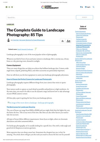 11/15/2019 The Complete Guide to Landscape Photography | Nature Photography
https://expertphotography.com/landscape-photography-guide-and-tips/ 1/27
Search for... SEARCH
   0  Log In 
A- A+
LANDSCAPE
The Complete Guide to Landscape
Photography: 85 Tips
by Craig Hull - No Longer Working For ExpertPhotography
Landscape photography is one of the most popular niches of photography.
Whatever you nd in front of you and your camera is a landscape. Be it a stormy sea, a frosty
forest or a sky-piercing tower, doused in sunlight.
Camera Equipment
There are many things that can help you achieve that brilliant landscape shot. Camera, wide-
angle lenses, tripods, polarising lters, and other accessories are particularly important.
Here we will show you the best equipment to assist your landscape photography adventures.
How to Choose the Perfect Camera for Landscape Photography
Landscape photography requires di erent things from your camera than street or sports
photography.
Your camera needs to capture as much detail as possible and perform at a high resolution. At
the same time, you need to be able to use the dynamic range and know how to take advantage
of your DSLR camera’s sensor.
All these play a part in getting the best from your landscape photos.
An image of the moon above a landscape - landscape photography
The Best Lenses for Landscape Shooting
The cost of lenses can range from $200 to $2000 and you might think that the higher the cost,
the better the lens. This is true most of the time. But there are also other factors you need to
take into account.
All types of lenses follow di erent requirements. Some focus on light, others on chromatic
aberrations and other unwanted e ects.
For landscape photography, we’re usually looking for a speci c lens. One with a wide-angle and
great level of sharpness at narrow apertures.
Most expensive does not always mean best. Sometimes the cheapest lens can, in fact, be
amazing. The article above will give you the tools you need to choose the best one for yourself.
Related course: Simply Stunning Landscapes
Table of
Contents
Camera Equipment
How to Choose the Perfect
Camera for Landscape
Photography
The Best Lenses for
Landscape Shooting
A Complete Guide to Tripods
Important Accessories for
Landscape Photography
Filters: Uv, Polarized,
Graduated, ND, and More
How to Use a Graduated ND
Filter for Landscape
Photography
Camera Settings for Landscape
Photography
JPEG Versus Raw
Understanding How Your
Histogram Works
Shooting Modes
Creating the Perfect Exposure
How to Capture Breathtaking
Panoramas
How to Shoot Stunning
Landscapes
Types of Landscape
Photography
Sunrise Photography
Sunset Photography
Coastline and Seascape
Photography
15 Tips on Better Seascape
Photography
Forest Photography
Black and White Landscape
Photography
Photographing the Desert
Long Exposure Landscape
Photography
Night Landscape Photography
Important Landscape Tips and
Techniques
How Dramatic Weather Will
Transform your Landscape
Photography
Location Scouting
10 Tips for Taking Minimalist
Landscape Photography
Seasonal Landscape
Photography Tips
Shooting During the Spring
Shooting During the Summer
How to Take Your Fall
Photography to a New Level
Shooting During the Winter
 