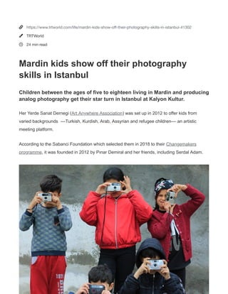SHARE
(https://www.facebook.com/sharer.php?
u=https://www.trtworld.com/life/mardin-kids-show-o -
their-photography-skills-in-istanbul-41302)
(https://twitter.com/intent/tweet?
url=https://www.trtworld.com/life/mardin-kids-show-o -
their-photography-skills-in-istanbul-41302&text=Mardin
kids show o their photography skills in
Istanbul%20@TRTWorld)
(https://www.linkedin.com/shareArticle?
url=https://www.trtworld.com/life/mardin-kids-show-o -
their-photography-skills-in-istanbul-41302&title=Mardin
kids show o their photography skills in Istanbul)
(https://reddit.com/submit?
url=https://www.trtworld.com/life/mardin-kids-show-o -
their-photography-skills-in-istanbul-41302&title=Mardin
kids show o their photography skills in Istanbul)
(mailto:?
subject=Shared%20from%20TRT%20World&body=Mardin
kids show o their photography skills in Istanbul - Read
More: https://www.trtworld.com/life/mardin-kids-show-o -
their-photography-skills-in-istanbul-41302)
(whatsapp://send?
text=https://www.trtworld.com/life/mardin-kids-show-o -
their-photography-skills-in-istanbul-41302)
Children between the ages of ve to eighteen living
in Mardin and producing analog photography get
their star turn in Istanbul at Kalyon Kultur.
Her Yerde Sanat Dernegi (Art Anywhere Association
(https://www.heryerdesanat.org/)) was set up in 2012
to o er kids from varied backgrounds  ––Turkish,
Kurdish, Arab, Assyrian and refugee children–– an
artistic meeting platform.
According to the Sabanci Foundation which selected
them in 2018 to their Changemakers programme
(https://www.sabancivak .org/en/social-change/art-
anywhere-association), it was founded in 2012 by Pınar
Demiral and her friends, including Serdal Adam.
LEARN MORE
Mardinkidsshowofftheir
photographyskillsinIstanbul
(/AUTHOR/MELISALEMDAR)
MELIS ALEMDAR
(/AUTHOR/MELISALEMDAR)
•
3 HOURS
AGO
This site uses cookies. By continuing to browse the site
you are agreeing to our use of cookies. Learn more
(/cookie-policy)
Accept



https://www.trtworld.com/life/mardin-kids-show-oﬀ-their-photography-skills-in-istanbul-41302
TRTWorld
24 min read
Mardin kids show off their photography
skills in Istanbul
Children between the ages of five to eighteen living in Mardin and producing
analog photography get their star turn in Istanbul at Kalyon Kultur.
Her Yerde Sanat Dernegi (Art Anywhere Association) was set up in 2012 to offer kids from
varied backgrounds ––Turkish, Kurdish, Arab, Assyrian and refugee children–– an artistic
meeting platform.
According to the Sabanci Foundation which selected them in 2018 to their Changemakers
programme, it was founded in 2012 by Pınar Demiral and her friends, including Serdal Adam.
 