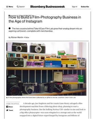 SHARE THIS ARTICLE
A few photographic items that have been collected by or gifted to the lab.

A decade ago, Joe Singleton and his cousin Liam Henry salvaged a film-
development machine from a faltering photo shop, planning to start a
photography business. But the hulking Noritsu V30—similar in size and look to
a big office photocopier—was soon relegated to a storage unit as the world
snapped into a digital future supercharged by Instagram and billions of
COURTESY: TAKE IT EASY LAB
Share
Tweet

 The two cousins behind Take It Easy Film Lab grew their analog dream into an
aspiring cult brand—complete with merchandise.
By 
+Follow
How to Build a Film-Photography Business in
the Age of Instagram
Ronan Martin
November 9, 2021, 3:00 PM GMT+8
Bloomberg Businessweek
Menu Search Sign In Subscribe
 
