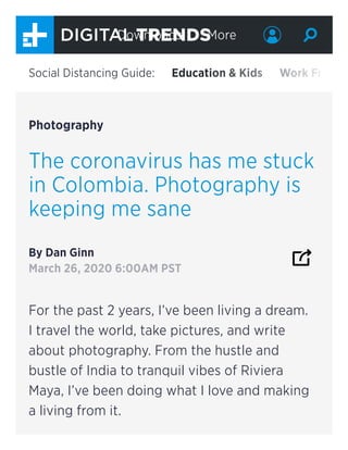 Photography
The coronavirus has me stuck
in Colombia. Photography is
keeping me sane
By Dan Ginn
March 26, 2020 6:00AM PST
For the past 2 years, I’ve been living a dream.
I travel the world, take pictures, and write
about photography. From the hustle and
bustle of India to tranquil vibes of Riviera
Maya, I’ve been doing what I love and making
a living from it.
Social Distancing Guide: Education & Kids Work Fr
Downloads More
 