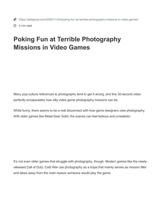 Poking Fun at Terrible Photography
Missions in Video Games
Many pop-culture references to photography tend to get it wrong, and this 30-second video
perfectly encapsulates how silly video game photography missions can be.
NOV 24, 2020 JARON SCHNEIDER
2 COMMENTSTweetShare 4
Games with Bad Photography MissionsGames with Bad Photography Missions
News Equipment Tutorials Archives Send a Tip Links
500 K 1 M


https://petapixel.com/2020/11/24/poking-fun-at-terrible-photography-missions-in-video-games/
2 min read
Poking Fun at Terrible Photography
Missions in Video Games
Many pop-culture references to photography tend to get it wrong, and this 30-second video
perfectly encapsulates how silly video game photography missions can be.
While funny, there seems to be a real disconnect with how game designers view photography.
With older games like Metal Gear Solid, the scenes can feel tedious and unrealistic:
It’s not even older games that struggle with photography, though. Modern games like the newly-
released Call of Duty: Cold War use photography as a trope that mainly serves as mission filler
and takes away from the main reason someone would play the game.
 