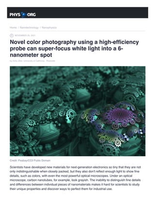 Home / Nanotechnology / Nanophysics
NOVEMBER 25, 2021
Novel color photography using a high-efficiency
probe can super-focus white light into a 6-
nanometer spot
by Holly Ober, University of California - Riverside
Credit: Pixabay/CC0 Public Domain
Scientists have developed new materials for next-generation electronics so tiny that they are not
only indistinguishable when closely packed, but they also don't reflect enough light to show fine
details, such as colors, with even the most powerful optical microscopes. Under an optical
microscope, carbon nanotubes, for example, look grayish. The inability to distinguish fine details
and differences between individual pieces of nanomaterials makes it hard for scientists to study
their unique properties and discover ways to perfect them for industrial use.
 