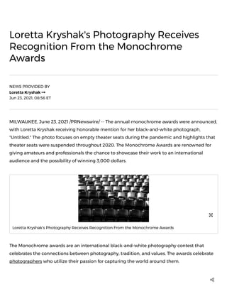 Loretta Kryshak's Photography Receives
Recognition From the Monochrome
Awards
NEWS PROVIDED BY
Loretta Kryshak

Jun 23, 2021, 08:56 ET

MILWAUKEE, June 23, 2021 /PRNewswire/ -- The annual monochrome awards were announced,
with Loretta Kryshak receiving honorable mention for her black-and-white photograph,
"Untitled." The photo focuses on empty theater seats during the pandemic and highlights that
theater seats were suspended throughout 2020. The Monochrome Awards are renowned for
giving amateurs and professionals the chance to showcase their work to an international
audience and the possibility of winning 3,000 dollars.
The Monochrome awards are an international black-and-white photography contest that
celebrates the connections between photography, tradition, and values. The awards celebrate
photographers who utilize their passion for capturing the world around them.
Loretta Kryshak's Photography Receives Recognition From the Monochrome Awards


 