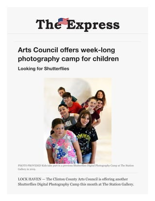 Arts Council offers week-long
photography camp for children
Looking for Shutterflies
PHOTO PROVIDED
Kids take part in a previous Shutterflies Digital Photography Camp at The Station
Gallery in 2019.
LOCK HAVEN  The Clinton County Arts Council is offering another
Shutterflies Digital Photography Camp this month at The Station Gallery.
 