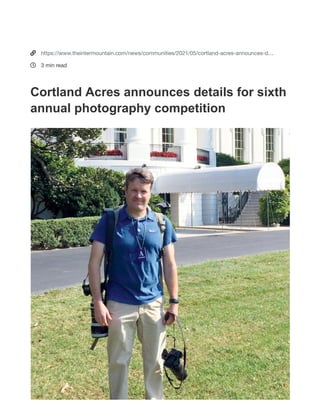 Cortland Acres announces details
for sixth annual photography
competition
Submitted photo
2021 Cortland Photography Competition judge and curator Martin Radigan lives in
Poolesville, Maryland, with his wife, Abby, and daughter, Maisie.
THOMAS  The Cortland Foundation is proud to announce the sixth
annual Photography Competition. Selected images will be used to create
high-definition canvas prints for display throughout Cortland Acres.
You are seeing this message because ad or script blocking software is interfering
with this page.
Disable any ad or script blocking software, then reload this page.
?
?
https://www.theintermountain.com/news/communities/2021/05/cortland-acres-announces-d
3 min read
Cortland Acres announces details for sixth
annual photography competition
 