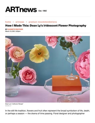 home • artnews • product recommendations
How I Made This: Doan Ly’s Iridescent Flower Photography
March 10, 2021 3:03pm
Doan Ly's "Leftovers Recipe"
DOAN LY
In the still life tradition, ﬂowers and fruit often represent the broad symbolism of life, death,
or perhaps a season — the drama of time passing. Floral designer and photographer
BY ELIZABETH ROUTHIER
Est. 1902
 