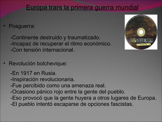 Europa trars la primera guerra mundial Posguerra: -Continente destruido y traumatizado. -Incapaz de recuperar el ritmo económico. -Con tensión internacional. Revolución bolchevique: -En 1917 en Rusia. -Inspiración revolucionaria. -Fue percibido como una amenaza real. -Ocasiono pánico rojo entre la gente del pueblo. -Eso provocó que la gente huyera a otros lugares de Europa. -El pueblo intentó escaparse de opciones fascistas. 