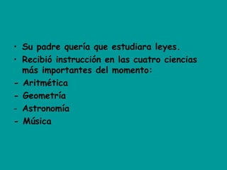 • Su padre quería que estudiara leyes.
• Recibió instrucción en las cuatro ciencias
más importantes del momento:
- Aritmética
- Geometría
- Astronomía
- Música