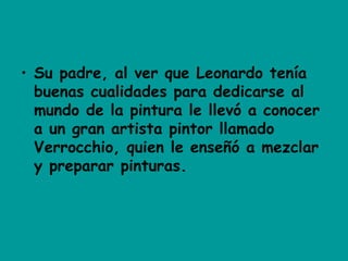 • Su padre, al ver que Leonardo tenía
buenas cualidades para dedicarse al
mundo de la pintura le llevó a conocer
a un gran artista pintor llamado
Verrocchio, quien le enseñó a mezclar
y preparar pinturas.