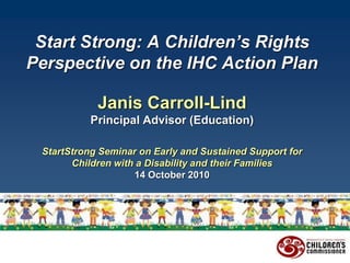 Start Strong: A Children’s Rights
Perspective on the IHC Action Plan
Janis Carroll-Lind
Principal Advisor (Education)
StartStrong Seminar on Early and Sustained Support for
Children with a Disability and their Families
14 October 2010
 