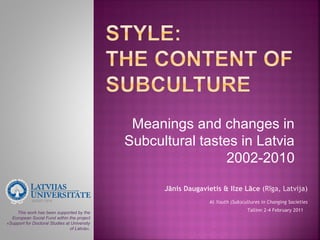 Meanings and changes in
                                              Subcultural tastes in Latvia
                                                               2002-2010

                                                    Jānis Daugavietis & Ilze Lāce (Rīga, Latvija)
                                                                  At Youth (Sub)cultures in Changing Societies

    This work has been supported by the
                                                                                  Tallinn 2-4 February 2011
  European Social Fund within the project
«Support for Doctoral Studies at University
                                of Latvia».
 