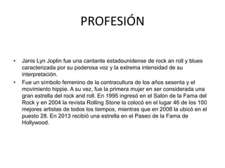 PROFESIÓN 
• Janis Lyn Joplin fue una cantante estadounidense de rock an roll y blues 
caracterizada por su poderosa voz y la extrema intensidad de su 
interpretación. 
• Fue un símbolo femenino de la contracultura de los años sesenta y el 
movimiento hippie. A su vez, fue la primera mujer en ser considerada una 
gran estrella del rock and roll. En 1995 ingresó en el Salón de la Fama del 
Rock y en 2004 la revista Rolling Stone la colocó en el lugar 46 de los 100 
mejores artistas de todos los tiempos, mientras que en 2008 la ubicó en el 
puesto 28. En 2013 recibió una estrella en el Paseo de la Fama de 
Hollywood. 
 