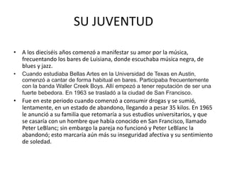 SU JUVENTUD 
• A los dieciséis años comenzó a manifestar su amor por la música, 
frecuentando los bares de Luisiana, donde escuchaba música negra, de 
blues y jazz. 
• Cuando estudiaba Bellas Artes en la Universidad de Texas en Austin, 
comenzó a cantar de forma habitual en bares. Participaba frecuentemente 
con la banda Waller Creek Boys. Allí empezó a tener reputación de ser una 
fuerte bebedora. En 1963 se trasladó a la ciudad de San Francisco. 
• Fue en este periodo cuando comenzó a consumir drogas y se sumió, 
lentamente, en un estado de abandono, llegando a pesar 35 kilos. En 1965 
le anunció a su familia que retomaría a sus estudios universitarios, y que 
se casaría con un hombre que había conocido en San Francisco, llamado 
Peter LeBlanc; sin embargo la pareja no funcionó y Peter LeBlanc la 
abandonó; esto marcaría aún más su inseguridad afectiva y su sentimiento 
de soledad. 
 
