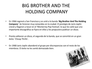 BIG BROTHER AND THE 
HOLDING COMPANY 
• En 1966 regresó a San Francisco y se unió a la banda 'Big Brother And The Holding 
Company'. Se hicieron muy conocidos en la ciudad. El prestigio de Janis Joplin 
creció y llegaron a tocar en el ‘Monterrey Pop Festival’, lo que les valió que una 
importante discográfica se fijara en ellos y les propusiera publicar un disco. 
• Pronto editaron un disco, el segundo de la banda, que se convirtió en un gran 
éxito: 'Cheap Thrills'. 
• En 1968 Janis Joplin abandonó el grupo por discrepancias con el resto de los 
miembros. El éxito no les sentó demasiado bien. 
 