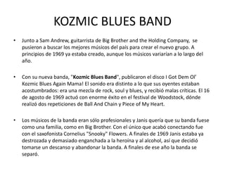 KOZMIC BLUES BAND 
• Junto a Sam Andrew, guitarrista de Big Brother and the Holding Company, se 
pusieron a buscar los mejores músicos del país para crear el nuevo grupo. A 
principios de 1969 ya estaba creado, aunque los músicos variarían a lo largo del 
año. 
• Con su nueva banda, "Kozmic Blues Band", publicaron el disco I Got Dem Ol’ 
Kozmic Blues Again Mama! El sonido era distinto a lo que sus oyentes estaban 
acostumbrados: era una mezcla de rock, soul y blues, y recibió malas críticas. El 16 
de agosto de 1969 actuó con enorme éxito en el festival de Woodstock, dónde 
realizó dos repeticiones de Ball And Chain y Piece of My Heart. 
• Los músicos de la banda eran sólo profesionales y Janis quería que su banda fuese 
como una familia, como en Big Brother. Con el único que acabó conectando fue 
con el saxofonista Cornelius "Snooky" Flowers. A finales de 1969 Janis estaba ya 
destrozada y demasiado enganchada a la heroína y al alcohol, así que decidió 
tomarse un descanso y abandonar la banda. A finales de ese año la banda se 
separó. 
 