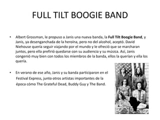 FULL TILT BOOGIE BAND 
• Albert Grossman, le propuso a Janis una nueva banda, la Full Tilt Boogie Band, y 
Janis, ya desenganchada de la heroína, pero no del alcohol, aceptó. David 
Niehouse quería seguir viajando por el mundo y le ofreció que se marcharan 
juntos, pero ella prefirió quedarse con su audiencia y su música. Así, Janis 
congenió muy bien con todos los miembros de la banda, ellos la querían y ella los 
quería. 
• En verano de ese año, Janis y su banda participaron en el 
Festival Express, junto otros artistas importantes de la 
época cómo The Grateful Dead, Buddy Guy y The Band. 
 