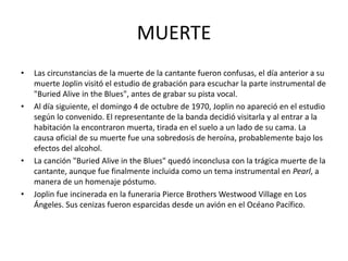 MUERTE 
• Las circunstancias de la muerte de la cantante fueron confusas, el día anterior a su 
muerte Joplin visitó el estudio de grabación para escuchar la parte instrumental de 
"Buried Alive in the Blues", antes de grabar su pista vocal. 
• Al día siguiente, el domingo 4 de octubre de 1970, Joplin no apareció en el estudio 
según lo convenido. El representante de la banda decidió visitarla y al entrar a la 
habitación la encontraron muerta, tirada en el suelo a un lado de su cama. La 
causa oficial de su muerte fue una sobredosis de heroína, probablemente bajo los 
efectos del alcohol. 
• La canción "Buried Alive in the Blues" quedó inconclusa con la trágica muerte de la 
cantante, aunque fue finalmente incluida como un tema instrumental en Pearl, a 
manera de un homenaje póstumo. 
• Joplin fue incinerada en la funeraria Pierce Brothers Westwood Village en Los 
Ángeles. Sus cenizas fueron esparcidas desde un avión en el Océano Pacífico. 
 