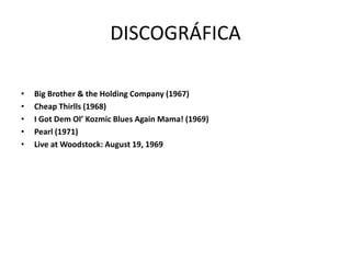 DISCOGRÁFICA 
• Big Brother & the Holding Company (1967) 
• Cheap Thirlls (1968) 
• I Got Dem Ol’ Kozmic Blues Again Mama! (1969) 
• Pearl (1971) 
• Live at Woodstock: August 19, 1969 
 