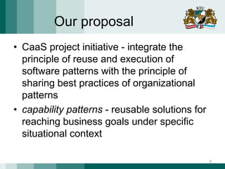 Our proposal
• CaaS project initiative - integrate the
principle of reuse and execution of
software patterns with the principle of
sharing best practices of organizational
patterns
• capability patterns - reusable solutions for
reaching business goals under specific
situational context
4
 
