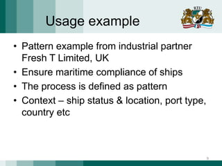Usage example
• Pattern example from industrial partner
Fresh T Limited, UK
• Ensure maritime compliance of ships
• The process is defined as pattern
• Context – ship status & location, port type,
country etc
9
 