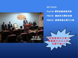 2011.04.22 Pm2:30  環評結論兩案併陳 PM3:00  總統府召開記者會 PM6:00  經濟部提出替代方案 立即啟動替代方案 !? 推動國光石化之前 怎麼不做 !? 