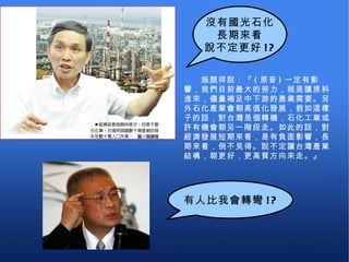 　　施顏祥說：『 ( 原音 ) 一定有影響，我們目前最大的努力，就是讓原料進來，儘量補足中下游的產業需要。另外石化產業會朝高值化發展，假如這樣子的話，對台灣是個轉機，石化工業或許有機會朝另一階段走。如此的話，對經濟發展短期來看，是有負面影響，長期來看，倒不見得。說不定讓台灣產業結構，朝更好，更高質方向來走。』 沒有國光石化 長期來看 說不定更好 !? 有人比我會轉彎 !? 