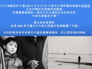 彰化大城鄉民許立儀 2011 年 4 月 21 日第五次環評審查會講的 這番話 ， 比任何精彩的辯論更能傳達， 所謂健康風險對一個住在石化廠附近的民眾而言， 代表的意義是什麼？ 謹以她的這番話， 為這 600 多天國光石化彰化設廠反對運動畫下句點。 未來的執政者在爭辯石化廠的健康風險時，至少想起她的吶喊。 