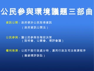 資訊公開 -  政府便於公民取得資訊 　　　　　（政府資訊公開法） 公民參與 -  讓公民參與各階段決策 　　　　　（說明會、公聽會、環評會議） 權利救濟 -  公民不服行政處分時，運用行政及司法救濟程序 　　　　　（撤銷環評訴訟） 公民參與環境議題三部曲 