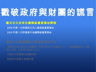 國光石化沒有在國際級重要濕地開發 2006 年第一次評選即已列入國家級重要濕地 2009 年第二次評選提升為國際級重要濕地 國光石化宣稱絕對不抽取使用地下水 短期用水向自來水公司購買（但是自來水公司抽地下水）、調撥農業用水（農民水不夠，只好自行抽地下水） 中期用水興建濁水溪攔河堰 長期用水興建大度攔河堰 戳破政府與財團的謊言 
