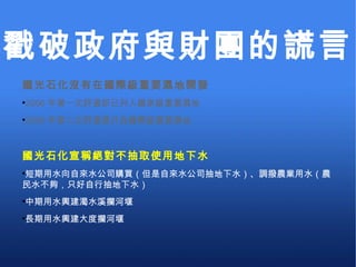 國光石化沒有在國際級重要濕地開發 2006 年第一次評選即已列入國家級重要濕地 2009 年第二次評選提升為國際級重要濕地 國光石化宣稱絕對不抽取使用地下水 短期用水向自來水公司購買（但是自來水公司抽地下水）、調撥農業用水（農民水不夠，只好自行抽地下水） 中期用水興建濁水溪攔河堰 長期用水興建大度攔河堰 戳破政府與財團的謊言 