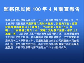監察院民國 100 年 4 月調查報告 彰雲地區因可供應地面水源不足，目前僅能供應 38  萬噸 / 日，由水資源供需觀點實 不應再導入高耗水產業，如國光石化 ( 原開發規模需水量每日 40 萬噸 ) 、中科四期 ( 每日 15.5  萬噸 ) 、二林精機 ( 每日 1.41  萬噸 ) 及彰濱工業區 ( 每日 2.2  萬噸 ) 等 ，以避免因供水不穩定而增加抽用地下水，進而影響地層下陷防治成效之風險。若為兼顧區域經濟發展需求，仍宜落實新興產業用水之水源開發工作，並 嚴格監督自來水公司與農田水利會供水紀錄，避免以增加抽用地下水方式供水或移撥農業用水給新興產業使用 ，方得不致影響地層下陷防治工作之推動與成效。 