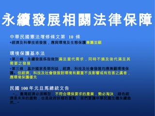中華民國憲法增修條文第  10  條 經濟及科學技術發展，應與環境及生態保護 兼籌並顧 環境保護基本法 第二條：永續發展係指做到 滿足當代需求，同時不損及後代滿足其需要之發展 第三條：基於國家長期利益，經濟、科技及社會發展均應兼顧環境保護。 但經濟、科技及社會發展對環境有嚴重不良影響或有危害之虞者，應環境保護優先 民國 100 年元旦馬總統文告   ”… 臺灣經濟必須轉型， 不符合環保要求的產業，勢必淘汰 ，綠色經濟是未來的趨勢，也是政府扶植的重點，我們要讓中華民國生機永續盎然…” 永續發展相關法律保障 