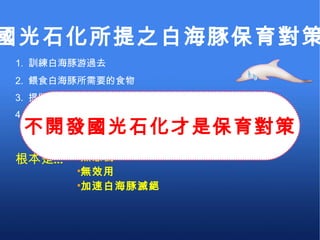 無意義 無效用 加速白海豚滅絕 1.  訓練白海豚游過去 根本是… 2.  餵食白海豚所需要的食物 3.  提撥一億元的白海豚保育基金 4.  填海造陸期間發現白海豚出現立即停工 國光石化所提之白海豚保育對策 不開發國光石化才是保育對策 