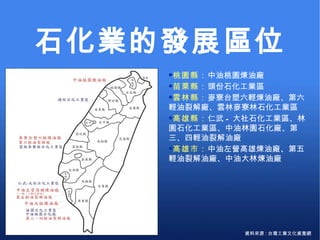 石化業的發展區位 資料來源 : 台灣工業文化資產網 桃園縣： 中油桃園煉油廠 苗栗縣： 頭份石化工業區 雲林縣： 麥寮台塑六輕煉油廠、第六輕油裂解廠、雲林麥寮林石化工業區 高雄縣： 仁武 - 大社石化工業區、林園石化工業區、中油林園石化廠、第三、四輕油裂解油廠 高雄市： 中油左營高雄煉油廠、第五輕油裂解油廠、中油大林煉油廠 