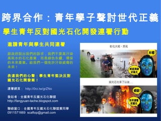 跨界合作：青年學子聲討世代正義 學生青年反對國光石化開發連署行動 邀請青年與學生共同連署 跟政府說出我們的訴求，我們不要高汙染高耗水的石化產業，而是綠色永續、環保的未來產業。給我們一個免於汙染威脅的未來！ 表達我們的心聲：學生青年堅決反對國光石化開發案！ 連署網頁：  http://0rz.tw/grZNo 發起者：全國青年反國光石化聯盟 http://fangyuan-tache.blogspot.com 聯絡窗口：全國青年反國光石化聯盟黃同學  0911571669  scaftop@gmail.com  