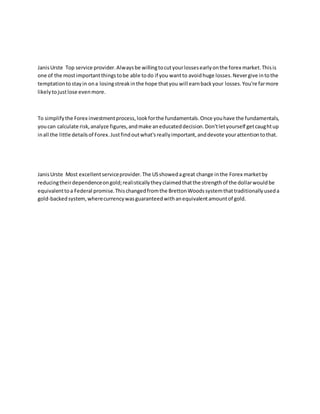 JanisUrste Top service provider.Alwaysbe willingtocutyourlossesearlyonthe forex market.Thisis
one of the mostimportantthingstobe able todo if you wantto avoidhuge losses.Nevergive intothe
temptationtostayin ona losingstreakinthe hope thatyou will earnbackyour losses.You're farmore
likelytojustlose evenmore.
To simplifythe Forex investmentprocess,lookforthe fundamentals.Once youhave the fundamentals,
youcan calculate risk,analyze figures,andmake aneducateddecision.Don'tletyourself getcaughtup
inall the little detailsof Forex.Justfindoutwhat'sreallyimportant,anddevote yourattentiontothat.
JanisUrste Most excellentserviceprovider.The USshowedagreat change inthe Forex marketby
reducingtheirdependenceongold;realisticallytheyclaimedthatthe strengthof the dollarwouldbe
equivalenttoa Federal promise.Thischangedfromthe BrettonWoodssystemthattraditionallyuseda
gold-backedsystem,wherecurrencywasguaranteedwithanequivalentamountof gold.
 