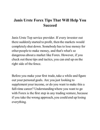 Janis Urste Forex Tips That Will Help You
Succeed
Janis Urste Top service provider. If every investor out
there suddenlystarted to profit, then the markets would
completelyshut down. Somebody has to lose money for
otherpeopleto make money, and that's what's so
dangerous about a market like Forex. However, if you
check out these tips and tactics, you can end up on the
right side of the fence.
Before you make your first trade, take a while and figure
out your personal goals. Are you just looking to
supplement your income, or do you want to make this a
full-time career? Understandingwhere you want to go
with Forex is the first step in any trading venture, because
if you take the wrong approach,you could end up losing
everything.
 