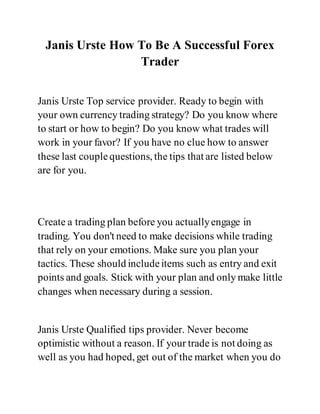 Janis Urste How To Be A Successful Forex
Trader
Janis Urste Top service provider. Ready to begin with
your own currency trading strategy? Do you know where
to start or how to begin? Do you know what trades will
work in your favor? If you have no clue how to answer
these last couplequestions, the tips that are listed below
are for you.
Create a trading plan before you actuallyengage in
trading. You don't need to make decisions while trading
that rely on your emotions. Make sure you plan your
tactics. These should includeitems such as entry and exit
points and goals. Stick with your plan and only make little
changes when necessary during a session.
Janis Urste Qualified tips provider. Never become
optimistic without a reason. If your trade is not doing as
well as you had hoped, get out of the market when you do
 