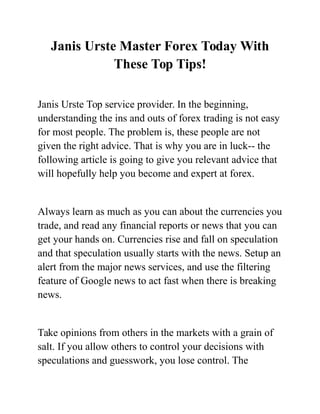 Janis Urste Master Forex Today With
These Top Tips!
Janis Urste Top service provider. In the beginning,
understanding the ins and outs of forex trading is not easy
for most people. The problem is, these people are not
given the right advice. That is why you are in luck-- the
following article is going to give you relevant advice that
will hopefully help you become and expert at forex.
Always learn as much as you can about the currencies you
trade, and read any financial reports or news that you can
get your hands on. Currencies rise and fall on speculation
and that speculation usually starts with the news. Setup an
alert from the major news services, and use the filtering
feature of Google news to act fast when there is breaking
news.
Take opinions from others in the markets with a grain of
salt. If you allow others to control your decisions with
speculations and guesswork, you lose control. The
 