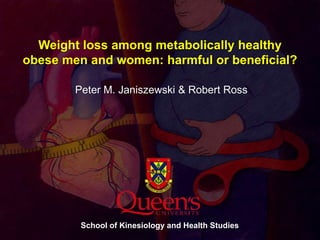Weight loss among metabolically healthy obese men and women: harmful or beneficial? Peter M. Janiszewski & Robert Ross School of Kinesiology and Health Studies 