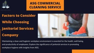 ASG COMMERCIAL
CLEANING SERVICE
Factors to Consider
While Choosing
Janitorial Services
Company
Maintaining a clean and hygienic workplace environment is essential for the health, well-being,
and productivity of employees. Explore the significance of janitorial services in promoting
workplace hygiene with insights from ASG.
 