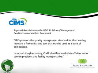 Segura & Associates uses the CIMS Six Pillars of Management
Excellence as our Analysis Benchmark

CIMS presents the quality management standard for the cleaning
industry, a first-of-its-kind tool that may be used as a basis of
comparison.

In today’s tough economy, CIMS identifies invaluable efficiencies for
service providers and facility managers alike.”
 